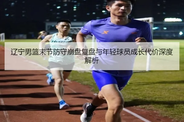 辽宁男篮末节防守崩盘复盘与年轻球员成长代价深度解析