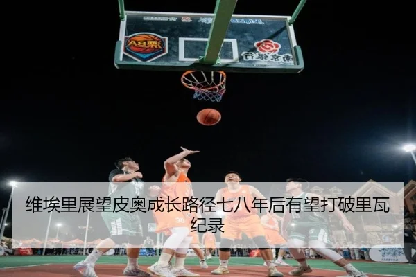 维埃里展望皮奥成长路径七八年后有望打破里瓦纪录